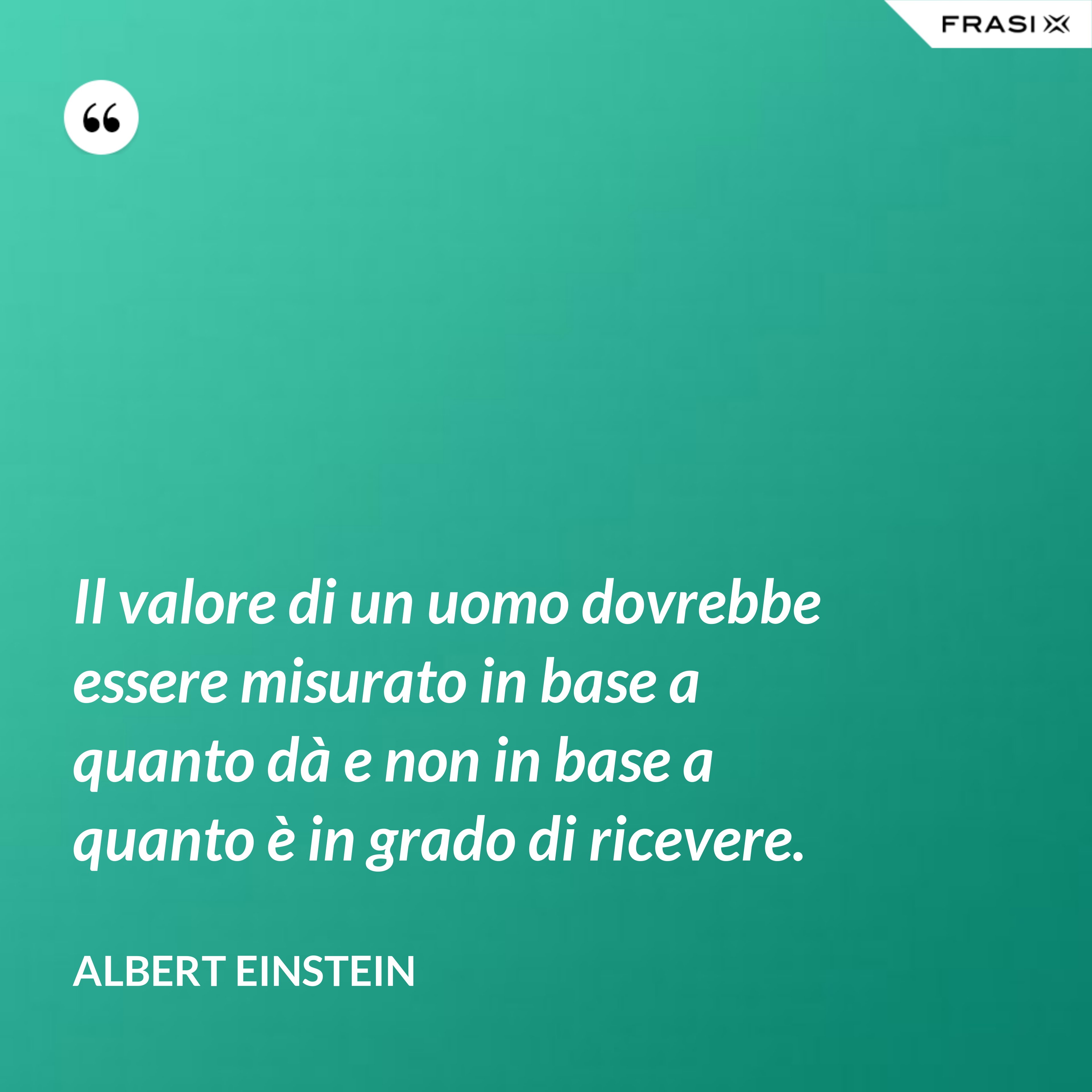 Il valore di un uomo dovrebbe essere misurato in base a quanto dà e non in base a quanto è in grado di ricevere. - Albert Einstein
