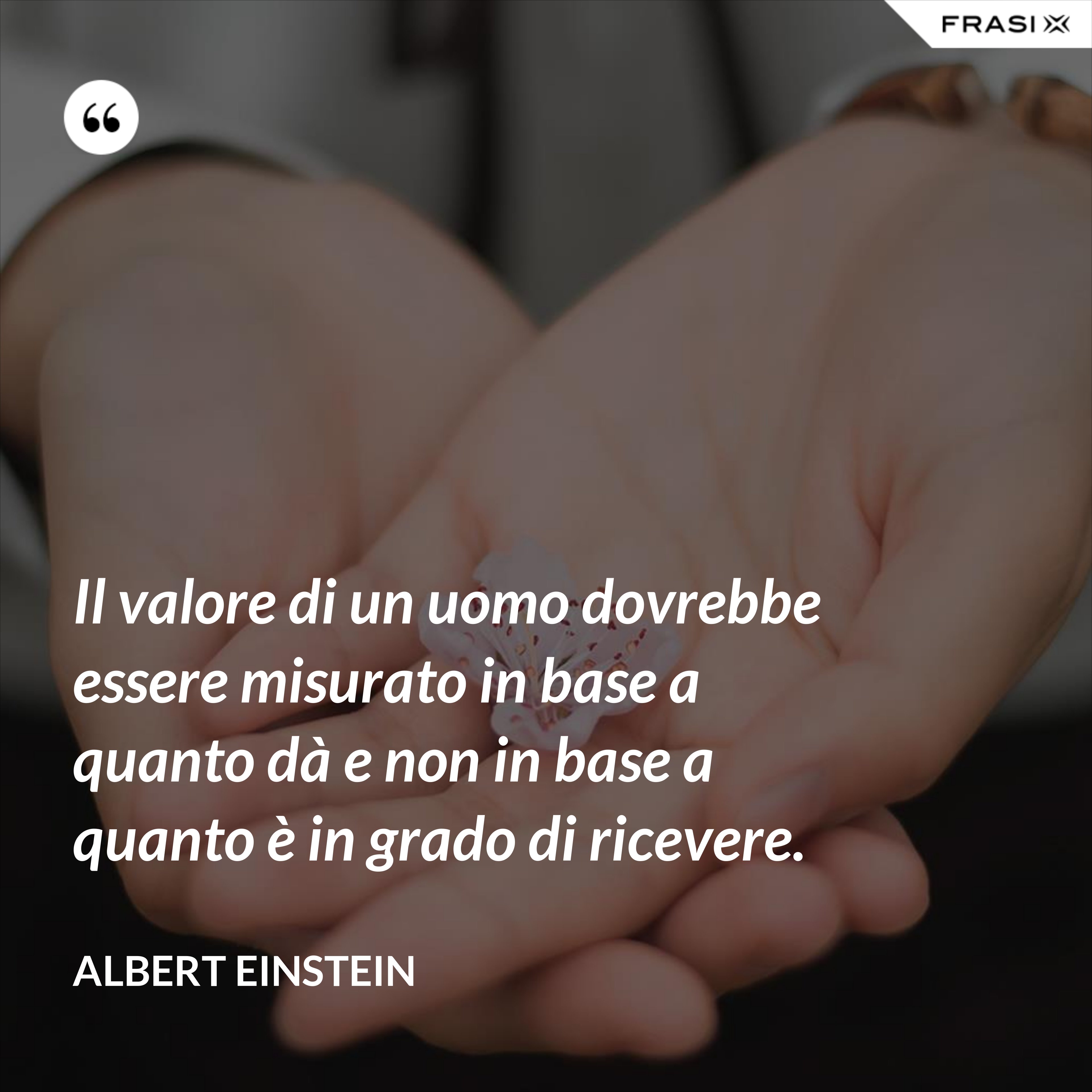 Il valore di un uomo dovrebbe essere misurato in base a quanto dà e non in base a quanto è in grado di ricevere. - Albert Einstein