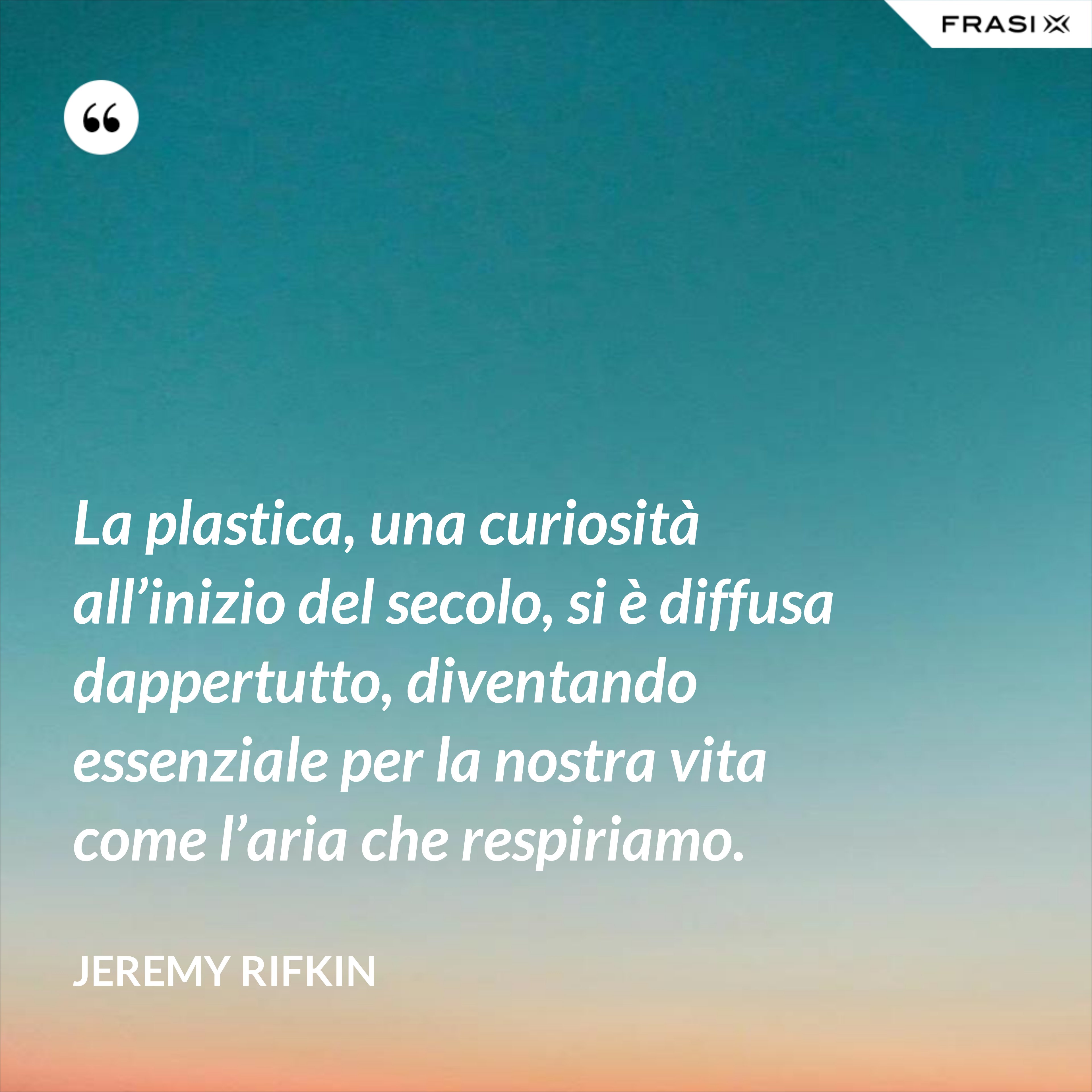La plastica, una curiosità all’inizio del secolo, si è diffusa dappertutto, diventando essenziale per la nostra vita come l’aria che respiriamo. - Jeremy Rifkin