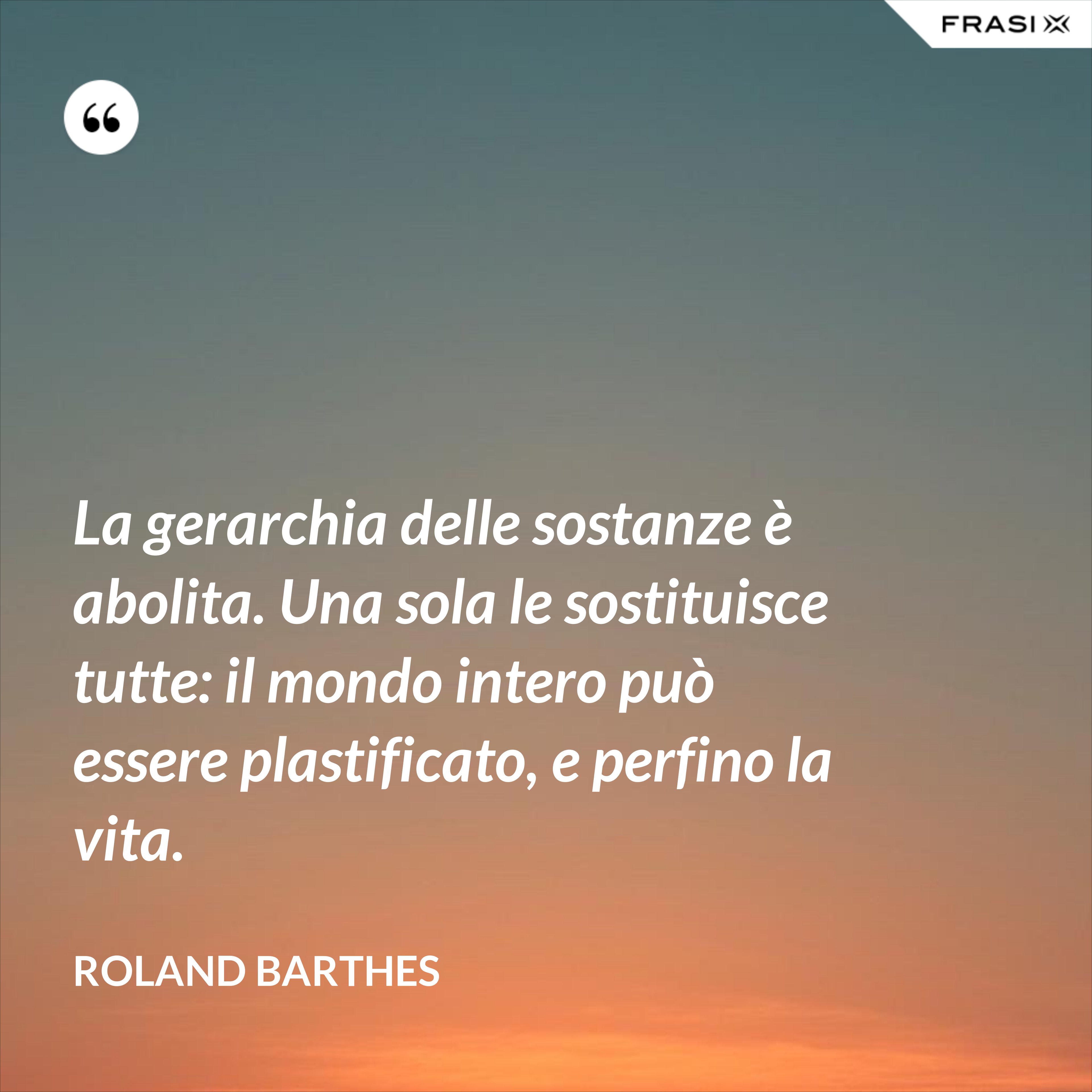 La gerarchia delle sostanze è abolita. Una sola le sostituisce tutte: il mondo intero può essere plastificato, e perfino la vita. - Roland Barthes