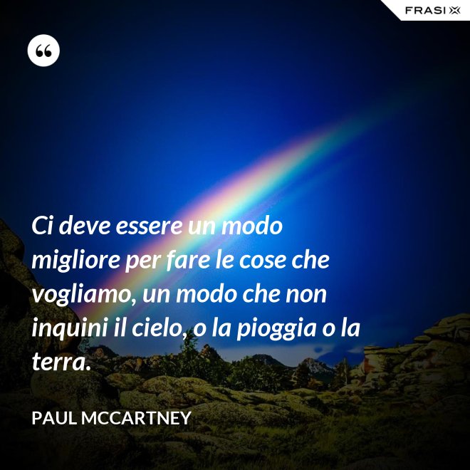 Ci deve essere un modo migliore per fare le cose che vogliamo, un modo che non inquini il cielo, o la pioggia o la terra. - Paul McCartney