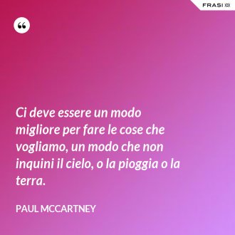 Ci deve essere un modo migliore per fare le cose che vogliamo, un modo che non inquini il cielo, o la pioggia o la terra. - Paul McCartney
