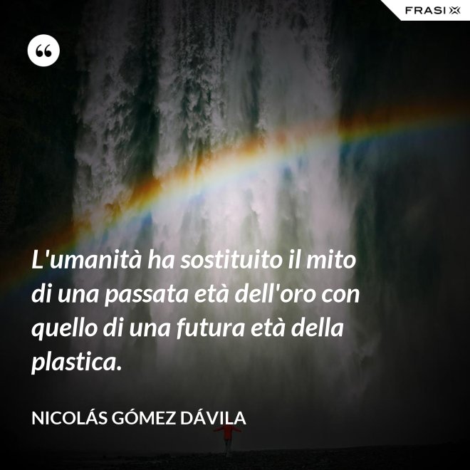L'umanità ha sostituito il mito di una passata età dell'oro con quello di una futura età della plastica. - Nicolás Gómez Dávila