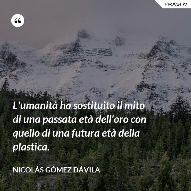 L'umanità ha sostituito il mito di una passata età dell'oro con quello di una futura età della plastica. - Nicolás Gómez Dávila