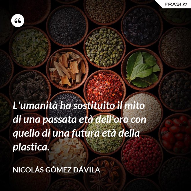 L'umanità ha sostituito il mito di una passata età dell'oro con quello di una futura età della plastica. - Nicolás Gómez Dávila