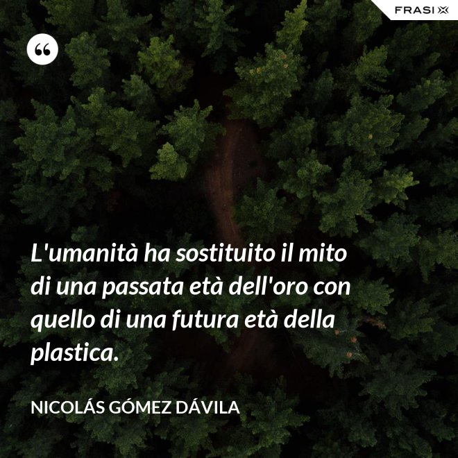 L'umanità ha sostituito il mito di una passata età dell'oro con quello di una futura età della plastica. - Nicolás Gómez Dávila