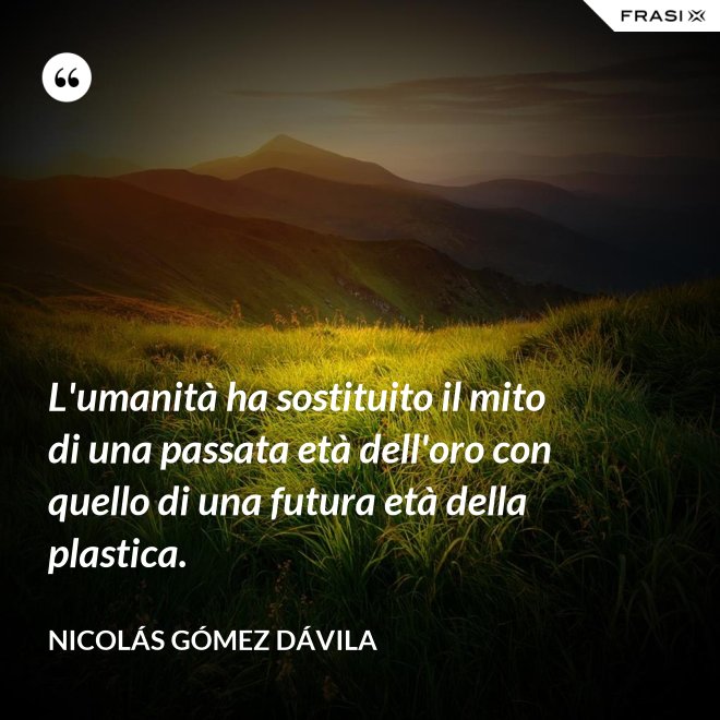 L'umanità ha sostituito il mito di una passata età dell'oro con quello di una futura età della plastica. - Nicolás Gómez Dávila