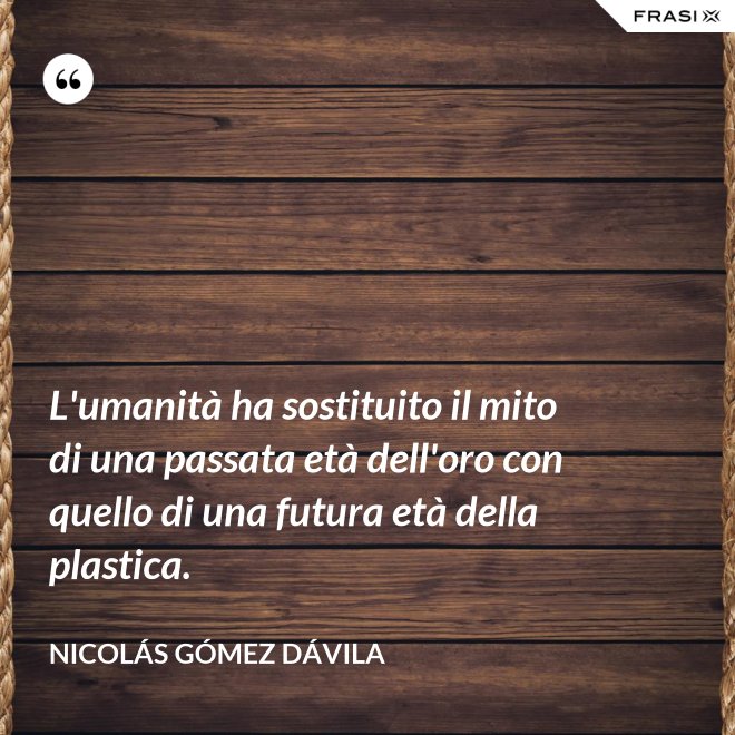 L'umanità ha sostituito il mito di una passata età dell'oro con quello di una futura età della plastica. - Nicolás Gómez Dávila