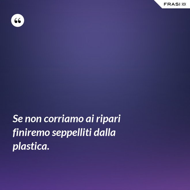 Se non corriamo ai ripari finiremo seppelliti dalla plastica. - Anonimo