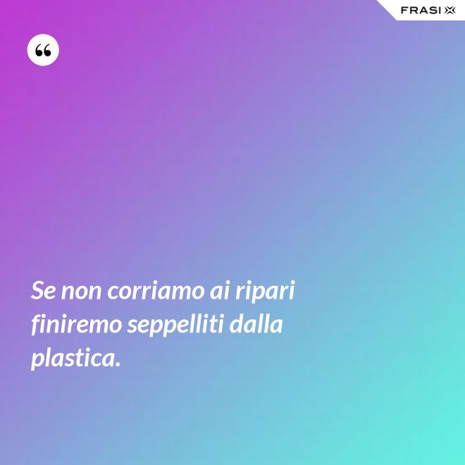 Se non corriamo ai ripari finiremo seppelliti dalla plastica. - Anonimo