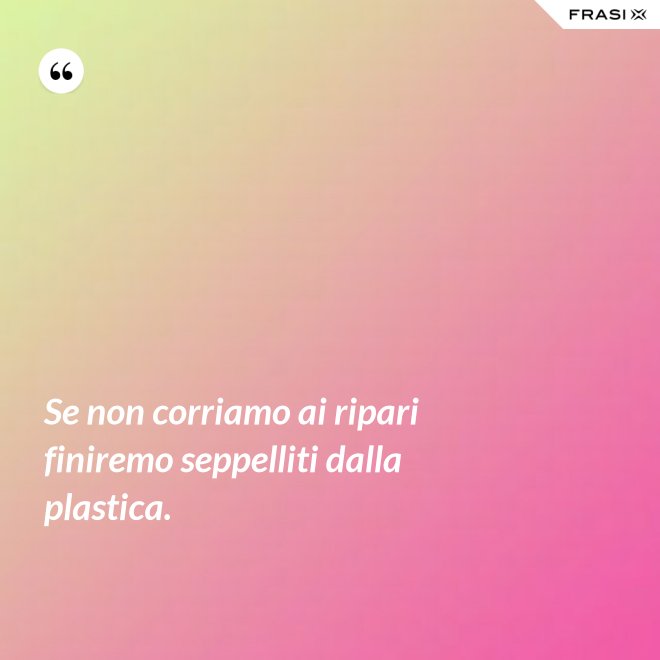 Se non corriamo ai ripari finiremo seppelliti dalla plastica. - Anonimo