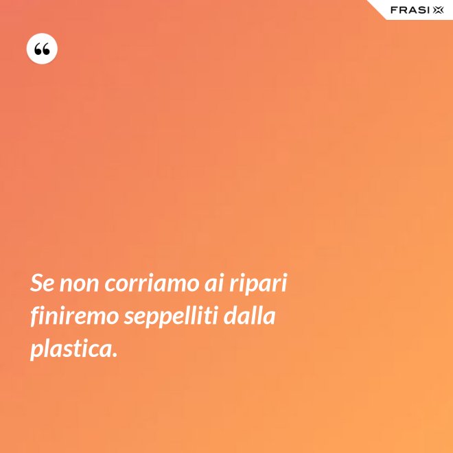 Se non corriamo ai ripari finiremo seppelliti dalla plastica. - Anonimo