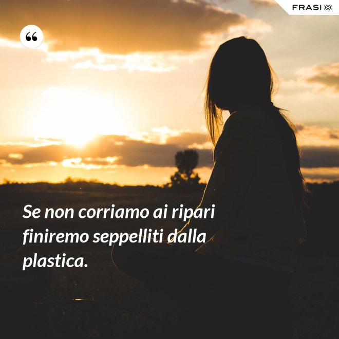 Se non corriamo ai ripari finiremo seppelliti dalla plastica. - Anonimo