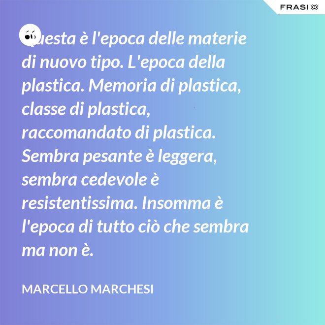 Questa è l'epoca delle materie di nuovo tipo. L'epoca della plastica. Memoria di plastica, classe di plastica, raccomandato di plastica. Sembra pesante è leggera, sembra cedevole è resistentissima. Insomma è l'epoca di tutto ciò che sembra ma non è. - Marcello Marchesi