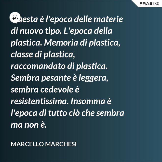 Questa è l'epoca delle materie di nuovo tipo. L'epoca della plastica. Memoria di plastica, classe di plastica, raccomandato di plastica. Sembra pesante è leggera, sembra cedevole è resistentissima. Insomma è l'epoca di tutto ciò che sembra ma non è. - Marcello Marchesi