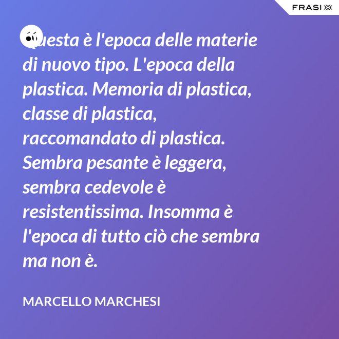 Questa è l'epoca delle materie di nuovo tipo. L'epoca della plastica. Memoria di plastica, classe di plastica, raccomandato di plastica. Sembra pesante è leggera, sembra cedevole è resistentissima. Insomma è l'epoca di tutto ciò che sembra ma non è. - Marcello Marchesi