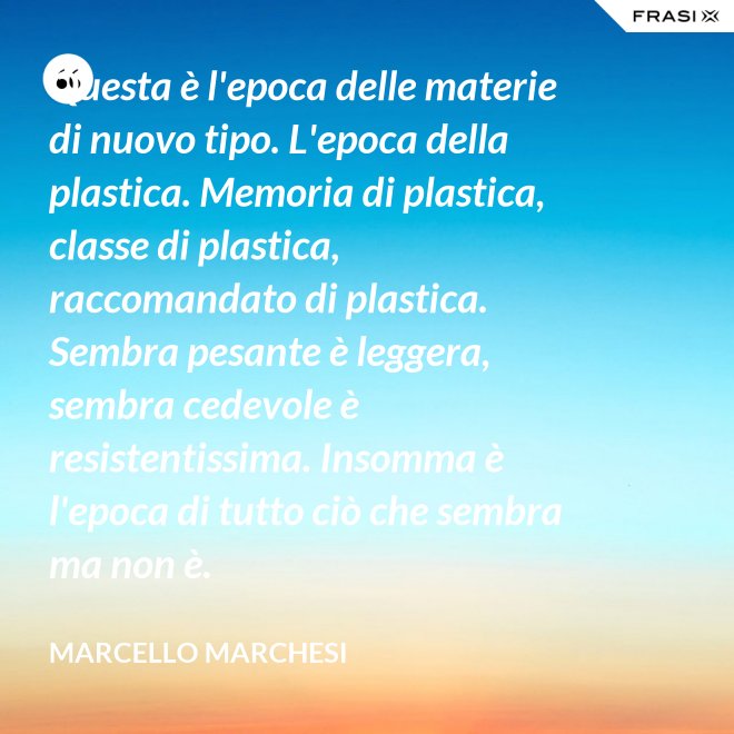 Questa è l'epoca delle materie di nuovo tipo. L'epoca della plastica. Memoria di plastica, classe di plastica, raccomandato di plastica. Sembra pesante è leggera, sembra cedevole è resistentissima. Insomma è l'epoca di tutto ciò che sembra ma non è. - Marcello Marchesi