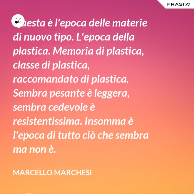 Questa è l'epoca delle materie di nuovo tipo. L'epoca della plastica. Memoria di plastica, classe di plastica, raccomandato di plastica. Sembra pesante è leggera, sembra cedevole è resistentissima. Insomma è l'epoca di tutto ciò che sembra ma non è. - Marcello Marchesi
