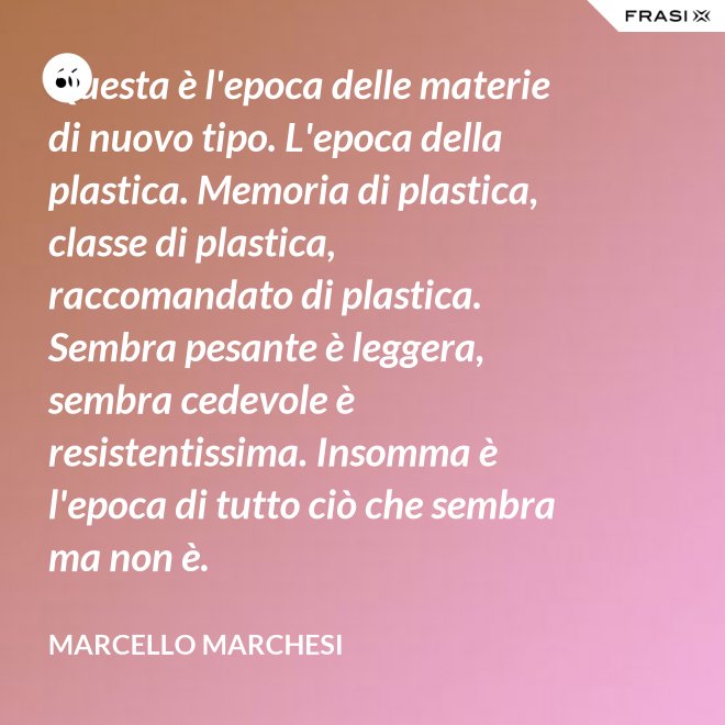 Questa è l'epoca delle materie di nuovo tipo. L'epoca della plastica. Memoria di plastica, classe di plastica, raccomandato di plastica. Sembra pesante è leggera, sembra cedevole è resistentissima. Insomma è l'epoca di tutto ciò che sembra ma non è. - Marcello Marchesi