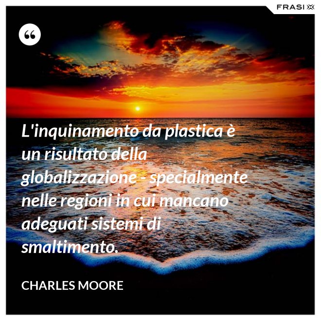 L'inquinamento da plastica è un risultato della globalizzazione - specialmente nelle regioni in cui mancano adeguati sistemi di smaltimento. - Charles Moore