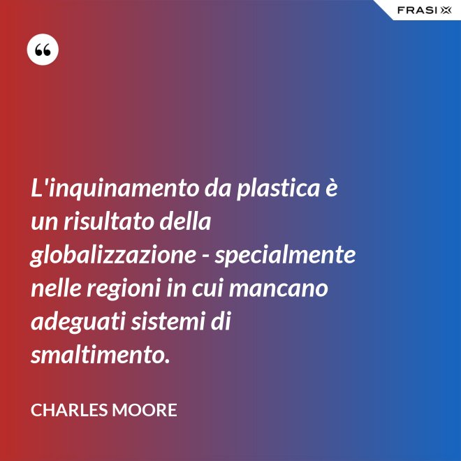 L'inquinamento da plastica è un risultato della globalizzazione - specialmente nelle regioni in cui mancano adeguati sistemi di smaltimento. - Charles Moore