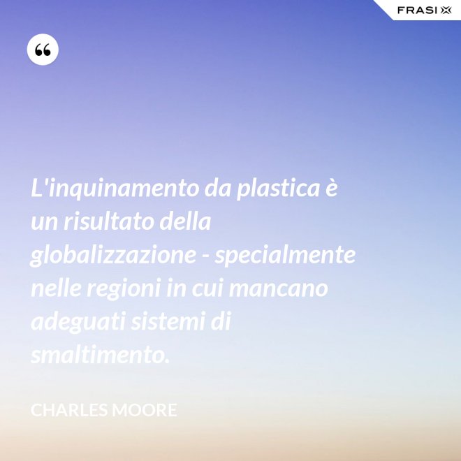 L'inquinamento da plastica è un risultato della globalizzazione - specialmente nelle regioni in cui mancano adeguati sistemi di smaltimento. - Charles Moore