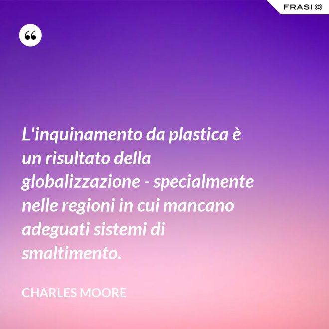 L'inquinamento da plastica è un risultato della globalizzazione - specialmente nelle regioni in cui mancano adeguati sistemi di smaltimento. - Charles Moore