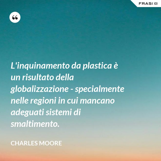 L'inquinamento da plastica è un risultato della globalizzazione - specialmente nelle regioni in cui mancano adeguati sistemi di smaltimento. - Charles Moore