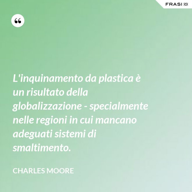 L'inquinamento da plastica è un risultato della globalizzazione - specialmente nelle regioni in cui mancano adeguati sistemi di smaltimento. - Charles Moore