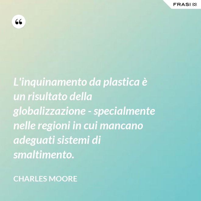 L'inquinamento da plastica è un risultato della globalizzazione - specialmente nelle regioni in cui mancano adeguati sistemi di smaltimento. - Charles Moore