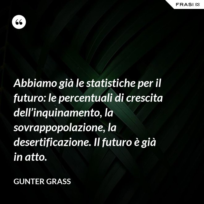 Abbiamo già le statistiche per il futuro: le percentuali di crescita dell’inquinamento, la sovrappopolazione, la desertificazione. Il futuro è già in atto. - Gunter Grass