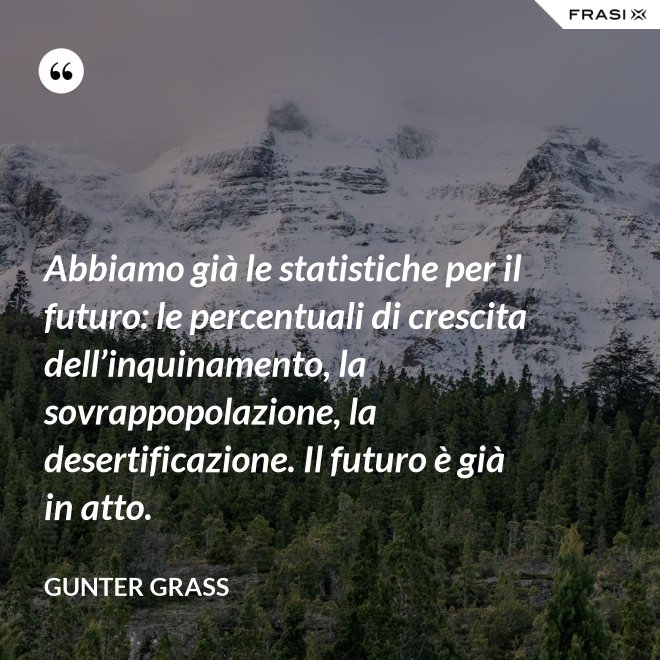 Abbiamo già le statistiche per il futuro: le percentuali di crescita dell’inquinamento, la sovrappopolazione, la desertificazione. Il futuro è già in atto. - Gunter Grass