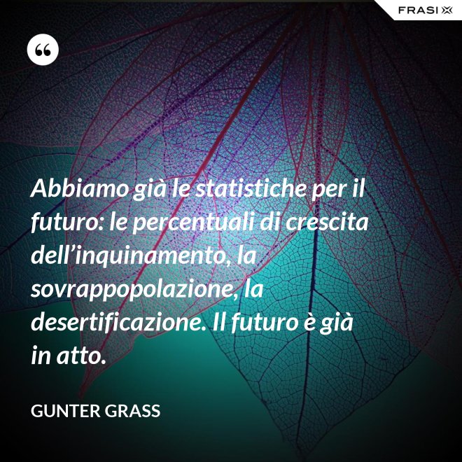 Abbiamo già le statistiche per il futuro: le percentuali di crescita dell’inquinamento, la sovrappopolazione, la desertificazione. Il futuro è già in atto. - Gunter Grass