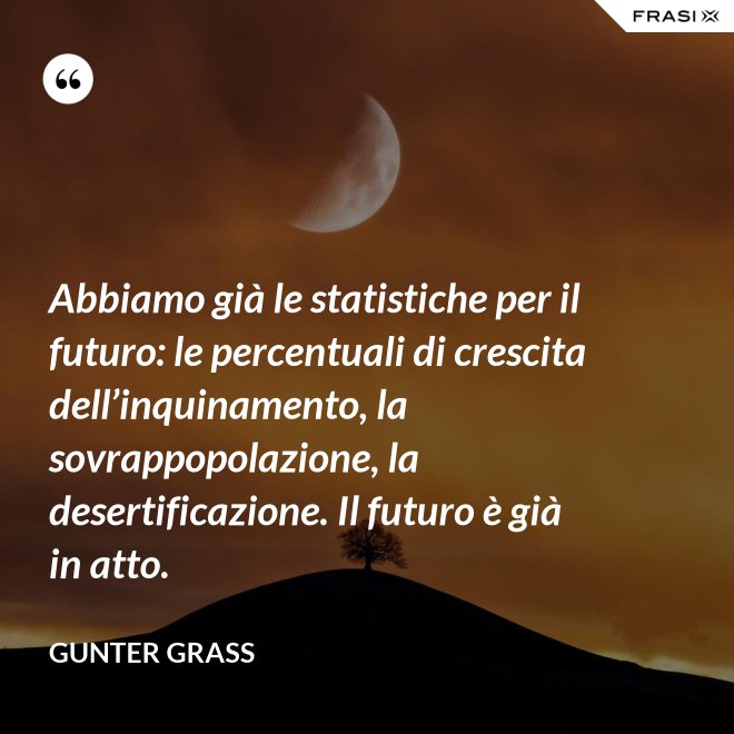 Abbiamo già le statistiche per il futuro: le percentuali di crescita dell’inquinamento, la sovrappopolazione, la desertificazione. Il futuro è già in atto. - Gunter Grass