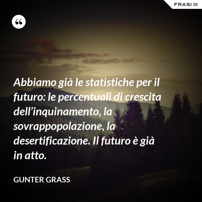 Abbiamo già le statistiche per il futuro: le percentuali di crescita dell’inquinamento, la sovrappopolazione, la desertificazione. Il futuro è già in atto. - Gunter Grass