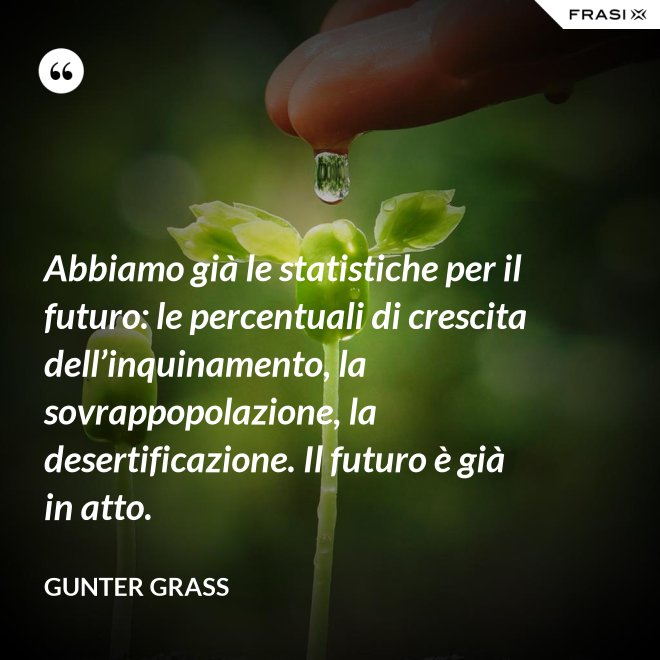 Abbiamo già le statistiche per il futuro: le percentuali di crescita dell’inquinamento, la sovrappopolazione, la desertificazione. Il futuro è già in atto. - Gunter Grass