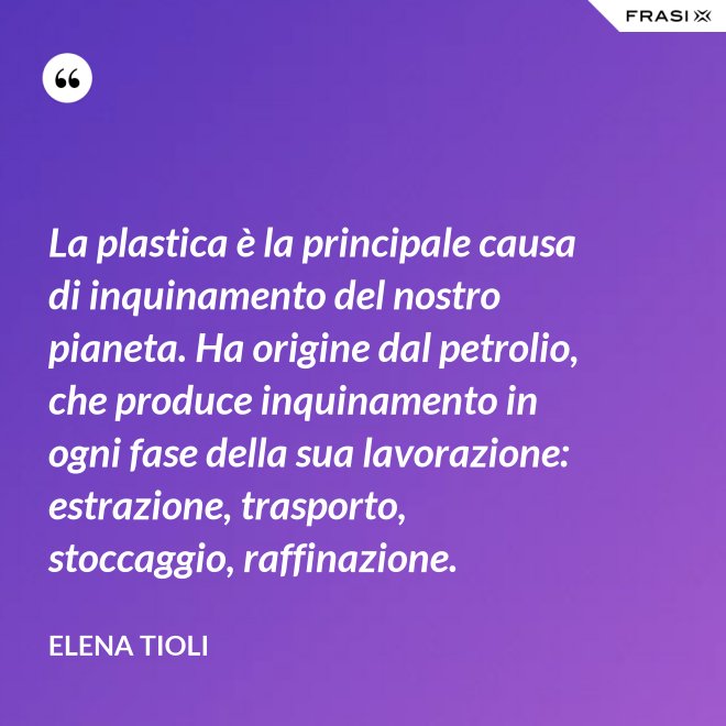 La plastica è la principale causa di inquinamento del nostro pianeta. Ha origine dal petrolio, che produce inquinamento in ogni fase della sua lavorazione: estrazione, trasporto, stoccaggio, raffinazione. - Elena Tioli