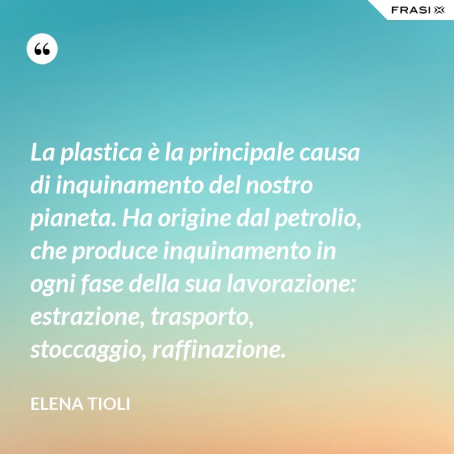 La plastica è la principale causa di inquinamento del nostro pianeta. Ha origine dal petrolio, che produce inquinamento in ogni fase della sua lavorazione: estrazione, trasporto, stoccaggio, raffinazione. - Elena Tioli