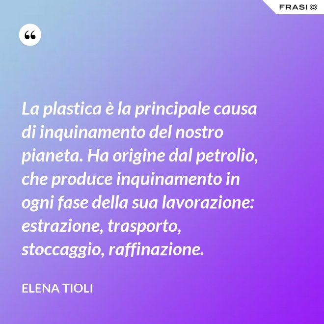La plastica è la principale causa di inquinamento del nostro pianeta. Ha origine dal petrolio, che produce inquinamento in ogni fase della sua lavorazione: estrazione, trasporto, stoccaggio, raffinazione. - Elena Tioli
