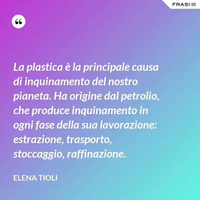 La plastica è la principale causa di inquinamento del nostro pianeta. Ha origine dal petrolio, che produce inquinamento in ogni fase della sua lavorazione: estrazione, trasporto, stoccaggio, raffinazione. - Elena Tioli