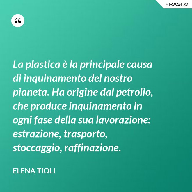 La plastica è la principale causa di inquinamento del nostro pianeta. Ha origine dal petrolio, che produce inquinamento in ogni fase della sua lavorazione: estrazione, trasporto, stoccaggio, raffinazione. - Elena Tioli