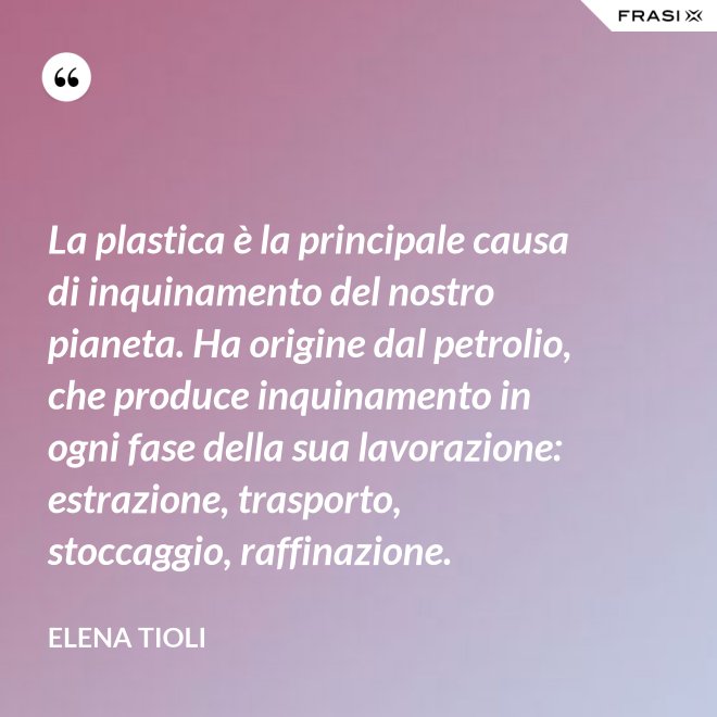 La plastica è la principale causa di inquinamento del nostro pianeta. Ha origine dal petrolio, che produce inquinamento in ogni fase della sua lavorazione: estrazione, trasporto, stoccaggio, raffinazione. - Elena Tioli