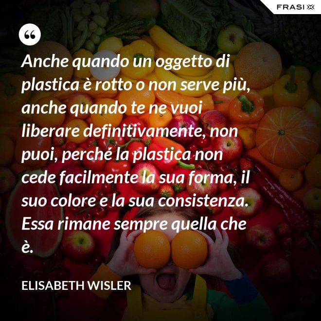 Anche quando un oggetto di plastica è rotto o non serve più, anche quando te ne vuoi liberare definitivamente, non puoi, perché la plastica non cede facilmente la sua forma, il suo colore e la sua consistenza. Essa rimane sempre quella che è. - Elisabeth Wisler