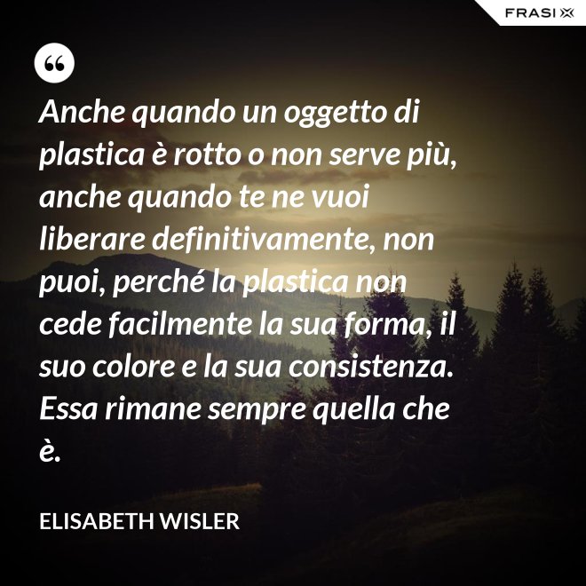 Anche quando un oggetto di plastica è rotto o non serve più, anche quando te ne vuoi liberare definitivamente, non puoi, perché la plastica non cede facilmente la sua forma, il suo colore e la sua consistenza. Essa rimane sempre quella che è. - Elisabeth Wisler