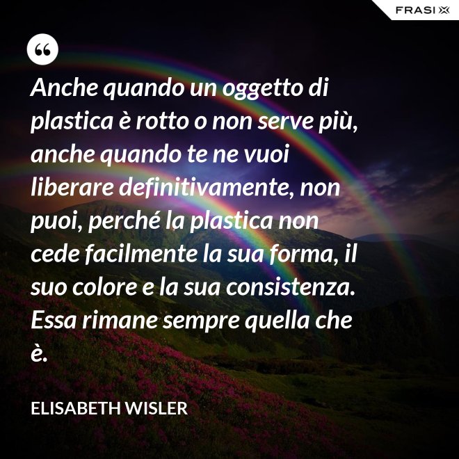 Anche quando un oggetto di plastica è rotto o non serve più, anche quando te ne vuoi liberare definitivamente, non puoi, perché la plastica non cede facilmente la sua forma, il suo colore e la sua consistenza. Essa rimane sempre quella che è. - Elisabeth Wisler