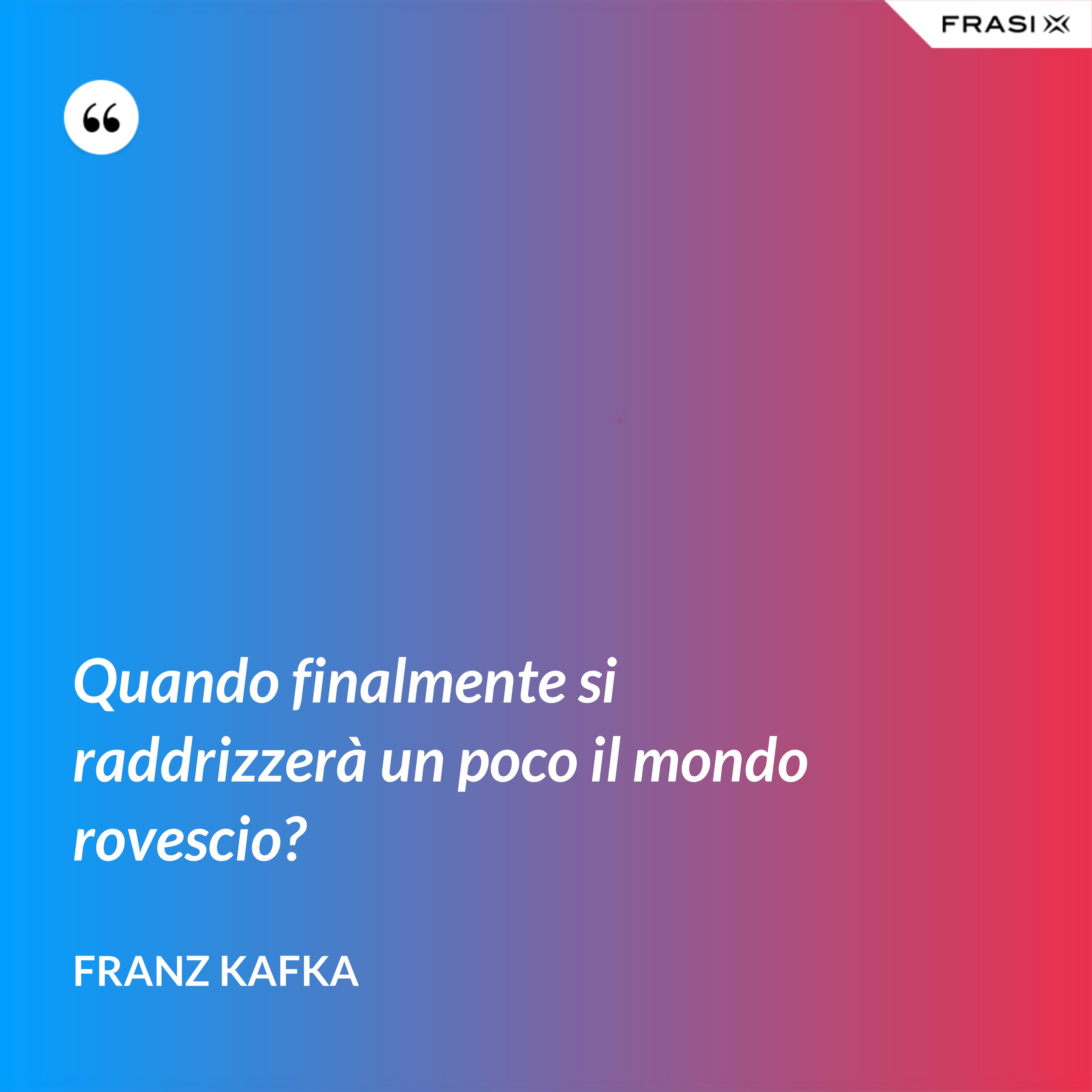 Quando finalmente si raddrizzerà un poco il mondo rovescio? - Franz Kafka