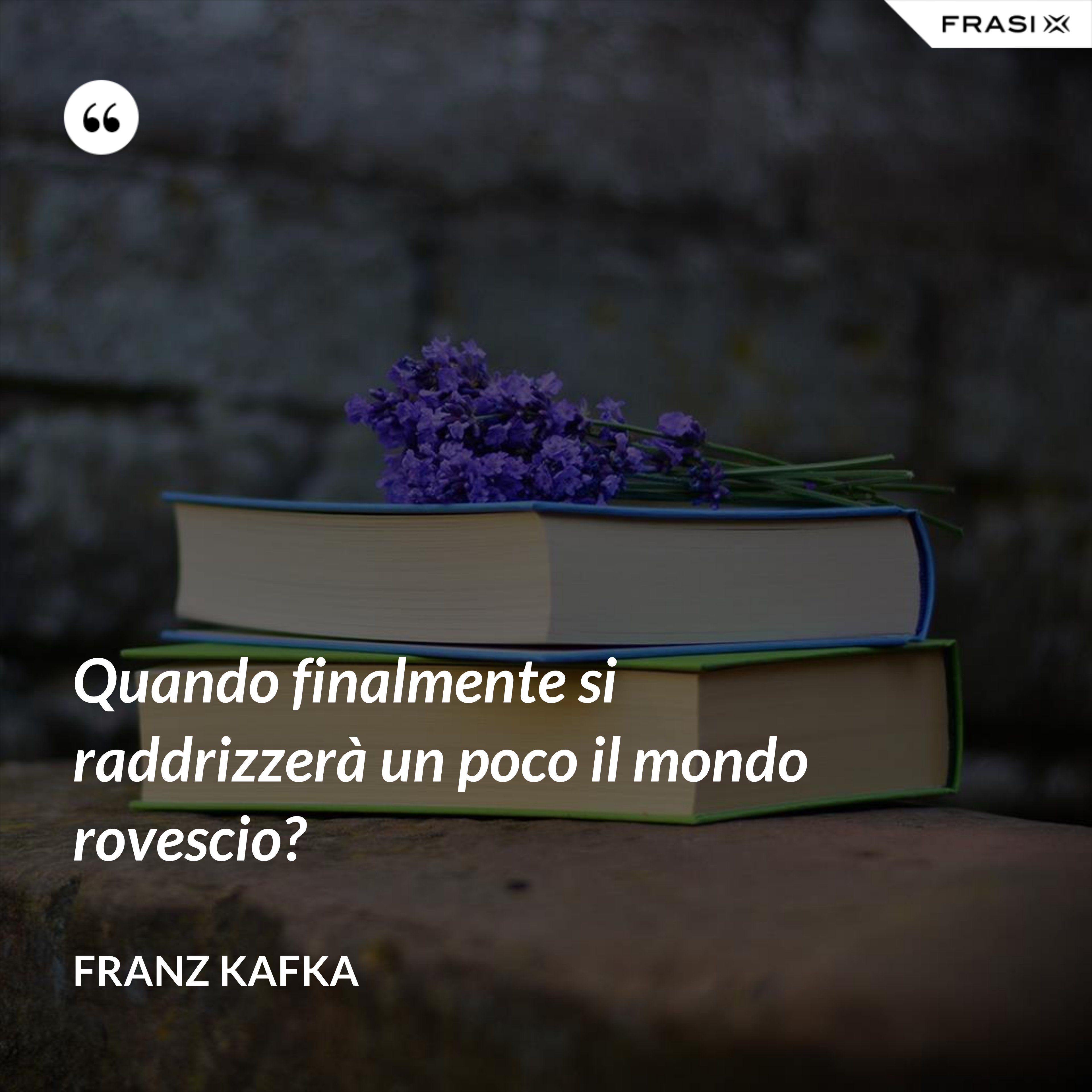 Quando finalmente si raddrizzerà un poco il mondo rovescio? - Franz Kafka