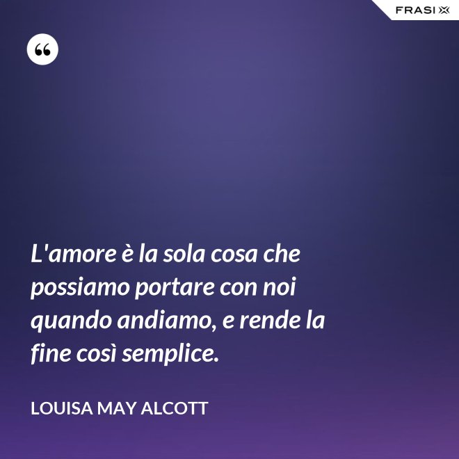 L'amore è la sola cosa che possiamo portare con noi quando andiamo, e rende la fine così semplice. - Louisa May Alcott