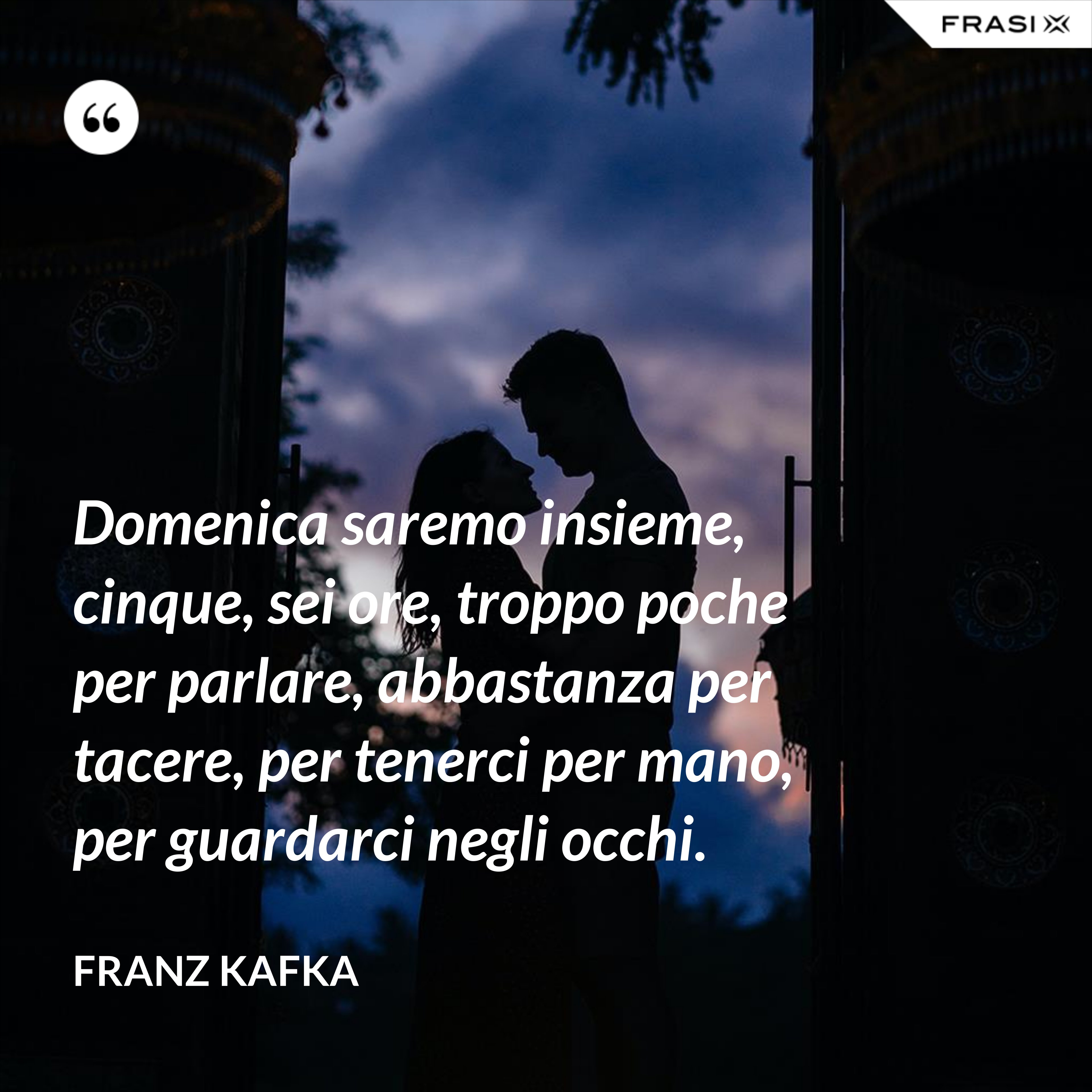 Domenica saremo insieme, cinque, sei ore, troppo poche per parlare, abbastanza per tacere, per tenerci per mano, per guardarci negli occhi. - Franz Kafka
