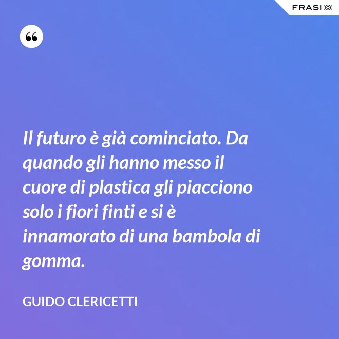 Il futuro è già cominciato. Da quando gli hanno messo il cuore di plastica gli piacciono solo i fiori finti e si è innamorato di una bambola di gomma. - Guido Clericetti
